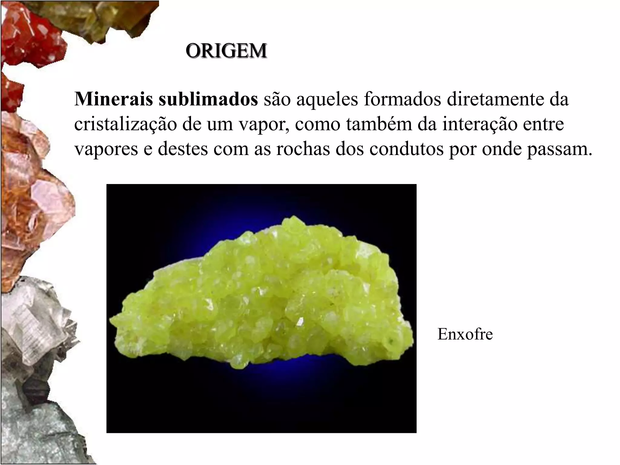ORIGEM 
Minerais sublimados são aqueles formados diretamente da 
cristalização de um vapor, como também da interação entre 
vapores e destes com as rochas dos condutos por onde passam. 
Enxofre 
 