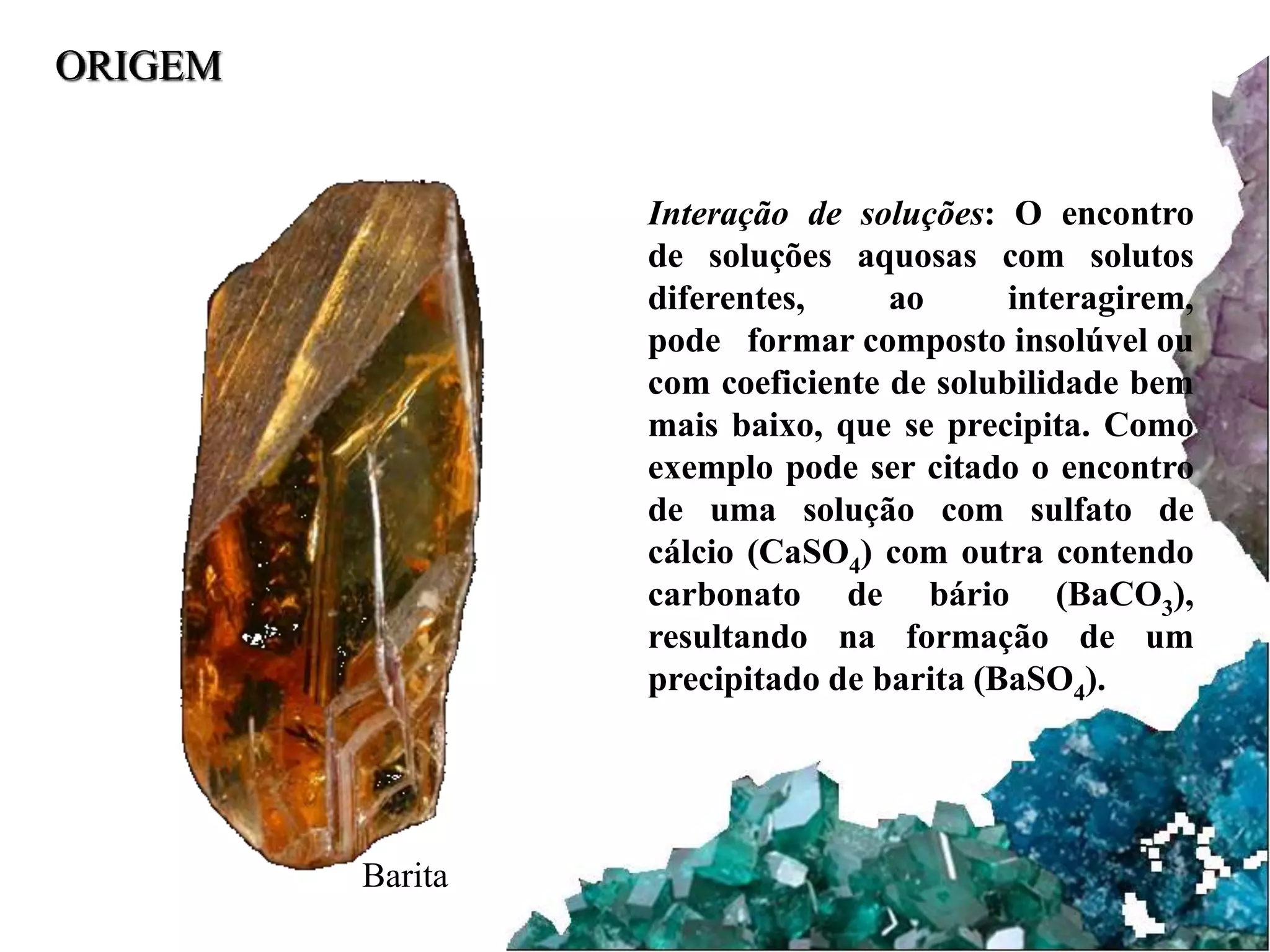 ORIGEM 
Interação de soluções: O encontro 
de soluções aquosas com solutos 
diferentes, ao interagirem, 
pode formar composto insolúvel ou 
com coeficiente de solubilidade bem 
mais baixo, que se precipita. Como 
exemplo pode ser citado o encontro 
de uma solução com sulfato de 
cálcio (CaSO4) com outra contendo 
carbonato de bário (BaCO3), 
resultando na formação de um 
precipitado de barita (BaSO4). 
Barita 
 