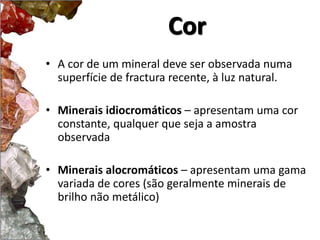 Cor 
• A cor de um mineral deve ser observada numa 
superfície de fractura recente, à luz natural. 
• Minerais idiocromáticos – apresentam uma cor 
constante, qualquer que seja a amostra 
observada 
• Minerais alocromáticos – apresentam uma gama 
variada de cores (são geralmente minerais de 
brilho não metálico) 
 