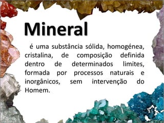 Mineral 
é uma substância sólida, homogénea, 
cristalina, de composição definida 
dentro de determinados limites, 
formada por processos naturais e 
inorgânicos, sem intervenção do 
Homem. 
 