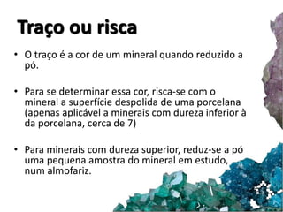 Traço ou risca 
• O traço é a cor de um mineral quando reduzido a 
pó. 
• Para se determinar essa cor, risca-se com o 
mineral a superfície despolida de uma porcelana 
(apenas aplicável a minerais com dureza inferior à 
da porcelana, cerca de 7) 
• Para minerais com dureza superior, reduz-se a pó 
uma pequena amostra do mineral em estudo, 
num almofariz. 
 