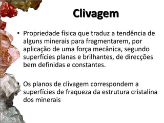 Clivagem 
• Propriedade física que traduz a tendência de 
alguns minerais para fragmentarem, por 
aplicação de uma força mecânica, segundo 
superfícies planas e brilhantes, de direcções 
bem definidas e constantes. 
• Os planos de clivagem correspondem a 
superfícies de fraqueza da estrutura cristalina 
dos minerais 
 