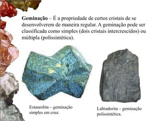 Geminação – É a propriedade de certos cristais de se 
desenvolverem de maneira regular. A geminação pode ser 
classificada como simples (dois cristais intercrescidos) ou 
múltipla (polissintética). 
Estaurolita – geminação 
simples em cruz. 
Labradorita – geminação 
polissintética. 
 