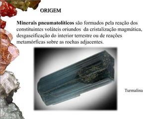 ORIGEM 
Minerais pneumatolíticos são formados pela reação dos 
constituintes voláteis oriundos da cristalização magmática, 
desgaseificação do interior terrestre ou de reações 
metamórficas sobre as rochas adjacentes. 
Turmalina 
 