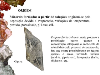 ORIGEM 
Minerais formados a partir de soluções originam-se pela 
deposição devido a evaporação, variações de temperatura, 
pressão, porosidade, pH e/ou eH. 
Evaporação do solvente: neste processo a 
precipitação ocorre quando a 
concentração ultrapassar o coeficiente de 
solubilidade pelo processo de evaporação, 
fato que ocorre principalmente em regiões 
quentes e secas, formando sulfatos 
(anidrita, gipsita etc.), halogenetos (halita, 
Gipsita silvita etc.) etc. 
 
