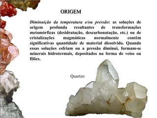 ORIGEM 
Diminuição da temperatura e/ou pressão: as soluções de 
origem profunda resultantes de transformações 
metamórficas (desidratação, descarbonatação, etc.) ou de 
cristalizações magmáticas normalmente contêm 
significativas quantidade de material dissolvido. Quando 
essas soluções esfriam ou a pressão diminui, formam-se 
minerais hidrotermais, depositados na forma de veios ou 
filões. 
Quartzo 
 