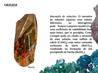 ORIGEM 
Interação de soluções: O encontro 
de soluções aquosas com solutos 
diferentes, ao interagirem, 
pode formar composto insolúvel ou 
com coeficiente de solubilidade bem 
mais baixo, que se precipita. Como 
exemplo pode ser citado o encontro 
de uma solução com sulfato de 
cálcio (CaSO4) com outra contendo 
carbonato de bário (BaCO3), 
resultando na formação de um 
precipitado de barita (BaSO4). 
Barita 
 