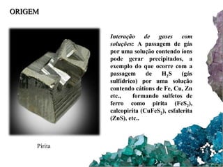 ORIGEM 
Interação de gases com 
soluções: A passagem de gás 
por uma solução contendo íons 
pode gerar precipitados, a 
exemplo do que ocorre com a 
passagem de H2S (gás 
sulfídrico) por uma solução 
contendo cátions de Fe, Cu, Zn 
etc., formando sulfetos de 
ferro como pirita (FeS2), 
calcopirita (CuFeS2), esfalerita 
(ZnS), etc.. 
Pirita 
 