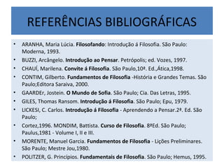 REFERÊNCIAS BIBLIOGRÁFICAS
• ARANHA, Maria Lúcia. Filosofando: Introdução á Filosofia. São Paulo:
Moderna, 1993.
• BUZZI, Arcângelo. Introdução ao Pensar. Petrópolis; ed. Vozes, 1997.
• CHAUÍ, Marilena. Convite á Filosofia. São Paulo,10ª. Ed.,Ática,1998.
• CONTIM, Gilberto. Fundamentos de Filosofia -História e Grandes Temas. São
Paulo;Editora Saraiva, 2000.
• GAARDEr, Jostein. O Mundo de Sofia. São Paulo; Cia. Das Letras, 1995.
• GILES, Thomas Ransom. Introdução á Filosofia. São Paulo; Epu, 1979.
• LICKESI, C. Carlos. Introdução á Filosofia - Aprendendo a Pensar.2ª. Ed. São
Paulo;
• Cortez,1996. MONDIM, Battista. Curso de Filosofia. 8ªEd. São Paulo;
Paulus,1981 - Volume I, II e III.
• MORENTE, Manuel Garcia. Fundamentos de Filosofia - Lições Preliminares.
São Paulo; Mestre Jou,1980.
• POLITZER, G. Princípios. Fundamentais de Filosofia. São Paulo; Hemus, 1995.
 