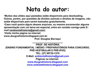 Nota do autor:
•Muitos dos slides aqui postados estão disponíveis para dowloading.
Outros, porém, por questões de direitos autorais e direitos de imagens, não
estão disponíveis para serem baixados gratuitamente.
•Caso você queira algum desses arquivos, ou mesmo encomendar alguma
apresentação com um tema em especial, entre em contato comigo pelo E-
mail (ambientalhistoria@gmail.com).
•Visite minha página na internet:
www.dougnahistoria.blogspot.com.br
Prof. Douglas Barraqui
_______________________
PROF. DE HISTÓRIA
(ENSINO FUNDAMENTAL / MÉDIO / PREPARATÓRIOS PARA CONCURSO,
PRÉ-VESTIBULAR E PRÉ-IFES)
TEL: (27) 99732-1315
E-Mail: ambientalhistoria@gmail.com
Páginas na internet:
www.dougnahistoria.blogspot.com
www.ambietalhistoria.blogspot.com
 