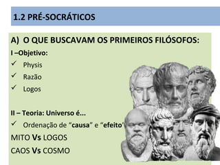 A) O QUE BUSCAVAM OS PRIMEIROS FILÓSOFOS:
I –Objetivo:
 Physis
 Razão
 Logos
II – Teoria: Universo é...
 Ordenação de “causa” e “efeito”
MITO Vs LOGOS
CAOS Vs COSMO
1.2 PRÉ-SOCRÁTICOS
 