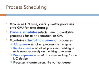 Process Scheduling
 Maximize CPU use, quickly switch processes
onto CPU for time sharing
 Process scheduler selects among available
processes for next execution on CPU
 Maintains scheduling queues of processes
 Job queue – set of all processes in the system
 Ready queue – set of all processes residing in
main memory, ready and waiting to execute
 Device queues – set of processes waiting for an
I/O device
 Processes migrate among the various queues
 
