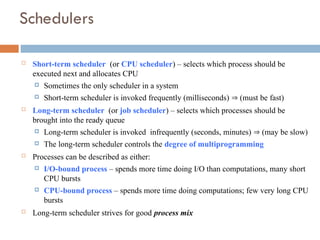 Schedulers
 Short-term scheduler (or CPU scheduler) – selects which process should be
executed next and allocates CPU
 Sometimes the only scheduler in a system
 Short-term scheduler is invoked frequently (milliseconds)  (must be fast)
 Long-term scheduler (or job scheduler) – selects which processes should be
brought into the ready queue
 Long-term scheduler is invoked infrequently (seconds, minutes)  (may be slow)
 The long-term scheduler controls the degree of multiprogramming
 Processes can be described as either:
 I/O-bound process – spends more time doing I/O than computations, many short
CPU bursts
 CPU-bound process – spends more time doing computations; few very long CPU
bursts
 Long-term scheduler strives for good process mix
 