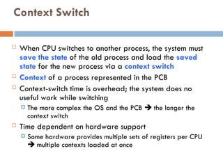 Context Switch
 When CPU switches to another process, the system must
save the state of the old process and load the saved
state for the new process via a context switch
 Context of a process represented in the PCB
 Context-switch time is overhead; the system does no
useful work while switching
 The more complex the OS and the PCB  the longer the
context switch
 Time dependent on hardware support
 Some hardware provides multiple sets of registers per CPU
 multiple contexts loaded at once
 