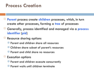 Process Creation
 Parent process create children processes, which, in turn
create other processes, forming a tree of processes
 Generally, process identified and managed via a process
identifier (pid)
 Resource sharing options
 Parent and children share all resources
 Children share subset of parent’s resources
 Parent and child share no resources
 Execution options
 Parent and children execute concurrently
 Parent waits until children terminate
 
