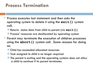 Process Termination
 Process executes last statement and then asks the
operating system to delete it using the exit() system
call.
 Returns status data from child to parent (via wait())
 Process’ resources are deallocated by operating system
 Parent may terminate the execution of children processes
using the abort() system call. Some reasons for doing
so:
 Child has exceeded allocated resources
 Task assigned to child is no longer required
 The parent is exiting and the operating systems does not allow
a child to continue if its parent terminates
 