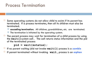 Process Termination
 Some operating systems do not allow child to exists if its parent has
terminated. If a process terminates, then all its children must also be
terminated.
 cascading termination. All children, grandchildren, etc. are terminated.
 The termination is initiated by the operating system.
 The parent process may wait for termination of a child process by using
the wait()system call. The call returns status information and the pid
of the terminated process
pid = wait(&status);
 If no parent waiting (did not invoke wait()) process is a zombie
 If parent terminated without invoking wait , process is an orphan
 