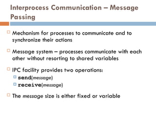 Interprocess Communication – Message
Passing
 Mechanism for processes to communicate and to
synchronize their actions
 Message system – processes communicate with each
other without resorting to shared variables
 IPC facility provides two operations:
 send(message)
 receive(message)
 The message size is either fixed or variable
 