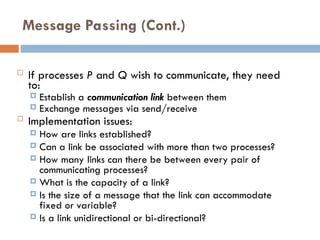 Message Passing (Cont.)
 If processes P and Q wish to communicate, they need
to:
 Establish a communication link between them
 Exchange messages via send/receive
 Implementation issues:
 How are links established?
 Can a link be associated with more than two processes?
 How many links can there be between every pair of
communicating processes?
 What is the capacity of a link?
 Is the size of a message that the link can accommodate
fixed or variable?
 Is a link unidirectional or bi-directional?
 