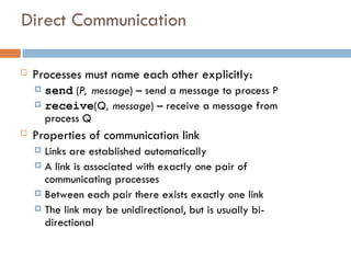 Direct Communication
 Processes must name each other explicitly:
 send (P, message) – send a message to process P
 receive(Q, message) – receive a message from
process Q
 Properties of communication link
 Links are established automatically
 A link is associated with exactly one pair of
communicating processes
 Between each pair there exists exactly one link
 The link may be unidirectional, but is usually bi-
directional
 