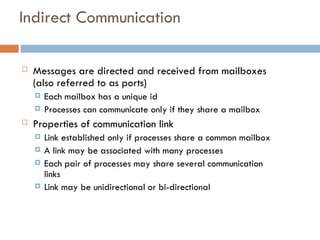 Indirect Communication
 Messages are directed and received from mailboxes
(also referred to as ports)
 Each mailbox has a unique id
 Processes can communicate only if they share a mailbox
 Properties of communication link
 Link established only if processes share a common mailbox
 A link may be associated with many processes
 Each pair of processes may share several communication
links
 Link may be unidirectional or bi-directional
 