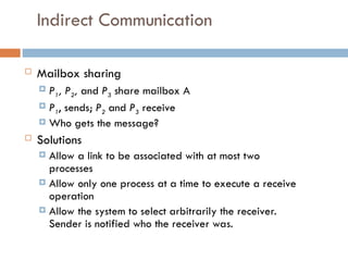 Indirect Communication
 Mailbox sharing
 P1, P2, and P3 share mailbox A
 P1, sends; P2 and P3 receive
 Who gets the message?
 Solutions
 Allow a link to be associated with at most two
processes
 Allow only one process at a time to execute a receive
operation
 Allow the system to select arbitrarily the receiver.
Sender is notified who the receiver was.
 