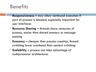 Benefits
 Responsiveness – may allow continued execution if
part of process is blocked, especially important for
user interfaces
 Resource Sharing – threads share resources of
process, easier than shared memory or message
passing
 Economy – cheaper than process creation, thread
switching lower overhead than context switching
 Scalability – process can take advantage of
multiprocessor architectures
 