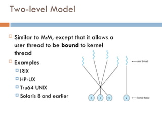 Two-level Model
 Similar to M:M, except that it allows a
user thread to be bound to kernel
thread
 Examples
 IRIX
 HP-UX
 Tru64 UNIX
 Solaris 8 and earlier
 
