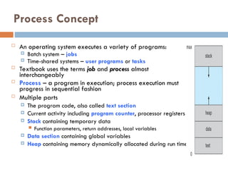 Process Concept
 An operating system executes a variety of programs:
 Batch system – jobs
 Time-shared systems – user programs or tasks
 Textbook uses the terms job and process almost
interchangeably
 Process – a program in execution; process execution must
progress in sequential fashion
 Multiple parts
 The program code, also called text section
 Current activity including program counter, processor registers
 Stack containing temporary data
 Function parameters, return addresses, local variables
 Data section containing global variables
 Heap containing memory dynamically allocated during run time
 