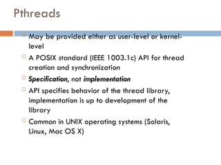 Pthreads
 May be provided either as user-level or kernel-
level
 A POSIX standard (IEEE 1003.1c) API for thread
creation and synchronization
 Specification, not implementation
 API specifies behavior of the thread library,
implementation is up to development of the
library
 Common in UNIX operating systems (Solaris,
Linux, Mac OS X)
 