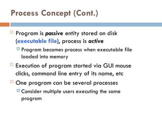 Process Concept (Cont.)
 Program is passive entity stored on disk
(executable file), process is active
 Program becomes process when executable file
loaded into memory
 Execution of program started via GUI mouse
clicks, command line entry of its name, etc
 One program can be several processes
 Consider multiple users executing the same
program
 