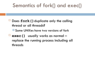 Semantics of fork() and exec()
 Does fork()duplicate only the calling
thread or all threads?
 Some UNIXes have two versions of fork
 exec() usually works as normal –
replace the running process including all
threads
 