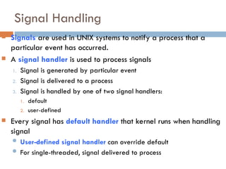 Signal Handling
 Signals are used in UNIX systems to notify a process that a
particular event has occurred.
 A signal handler is used to process signals
1. Signal is generated by particular event
2. Signal is delivered to a process
3. Signal is handled by one of two signal handlers:
1. default
2. user-defined
 Every signal has default handler that kernel runs when handling
signal
 User-defined signal handler can override default
 For single-threaded, signal delivered to process
 