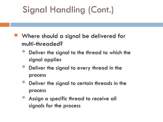 Signal Handling (Cont.)
 Where should a signal be delivered for
multi-threaded?
 Deliver the signal to the thread to which the
signal applies
 Deliver the signal to every thread in the
process
 Deliver the signal to certain threads in the
process
 Assign a specific thread to receive all
signals for the process
 