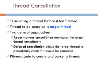 Thread Cancellation
 Terminating a thread before it has finished
 Thread to be canceled is target thread
 Two general approaches:
 Asynchronous cancellation terminates the target
thread immediately
 Deferred cancellation allows the target thread to
periodically check if it should be cancelled
 Pthread code to create and cancel a thread:
 