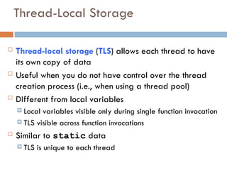 Thread-Local Storage
 Thread-local storage (TLS) allows each thread to have
its own copy of data
 Useful when you do not have control over the thread
creation process (i.e., when using a thread pool)
 Different from local variables
 Local variables visible only during single function invocation
 TLS visible across function invocations
 Similar to static data
 TLS is unique to each thread
 