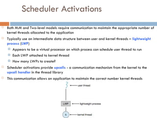 Scheduler Activations
 Both M:M and Two-level models require communication to maintain the appropriate number of
kernel threads allocated to the application
 Typically use an intermediate data structure between user and kernel threads – lightweight
process (LWP)
 Appears to be a virtual processor on which process can schedule user thread to run
 Each LWP attached to kernel thread
 How many LWPs to create?
 Scheduler activations provide upcalls - a communication mechanism from the kernel to the
upcall handler in the thread library
 This communication allows an application to maintain the correct number kernel threads
 