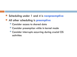  Scheduling under 1 and 4 is nonpreemptive
 All other scheduling is preemptive
 Consider access to shared data
 Consider preemption while in kernel mode
 Consider interrupts occurring during crucial OS
activities
 