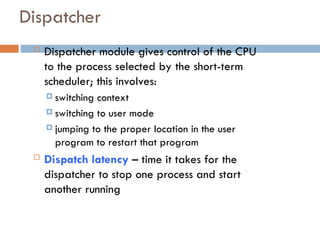 Dispatcher
 Dispatcher module gives control of the CPU
to the process selected by the short-term
scheduler; this involves:
 switching context
 switching to user mode
 jumping to the proper location in the user
program to restart that program
 Dispatch latency – time it takes for the
dispatcher to stop one process and start
another running
 