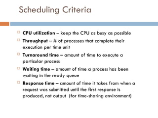 Scheduling Criteria
 CPU utilization – keep the CPU as busy as possible
 Throughput – # of processes that complete their
execution per time unit
 Turnaround time – amount of time to execute a
particular process
 Waiting time – amount of time a process has been
waiting in the ready queue
 Response time – amount of time it takes from when a
request was submitted until the first response is
produced, not output (for time-sharing environment)
 
