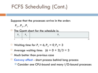 FCFS Scheduling (Cont.)
Suppose that the processes arrive in the order:
P2 , P3 , P1
 The Gantt chart for the schedule is:
 Waiting time for P1 = 6; P2 = 0; P3 = 3
 Average waiting time: (6 + 0 + 3)/3 = 3
 Much better than previous case
 Convoy effect - short process behind long process
 Consider one CPU-bound and many I/O-bound processes
P1
0 3 6 30
P2
P3
 