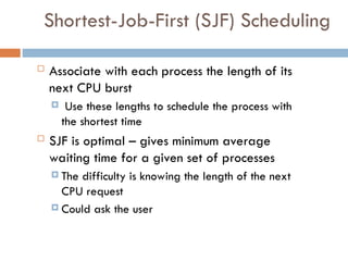 Shortest-Job-First (SJF) Scheduling
 Associate with each process the length of its
next CPU burst
 Use these lengths to schedule the process with
the shortest time
 SJF is optimal – gives minimum average
waiting time for a given set of processes
 The difficulty is knowing the length of the next
CPU request
 Could ask the user
 