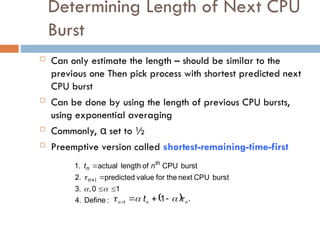 Determining Length of Next CPU
Burst
 Can only estimate the length – should be similar to the
previous one Then pick process with shortest predicted next
CPU burst
 Can be done by using the length of previous CPU bursts,
using exponential averaging
 Commonly, α set to ½
 Preemptive version called shortest-remaining-time-first
:
Define
4.
1
0
,
3.
burst
CPU
next
the
for
value
predicted
2.
burst
CPU
of
length
actual
1.







 1
n
th
n n
t
  .
1
1 n
n
n t 


 



 