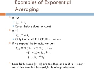 Examples of Exponential
Averaging
  =0
 n+1 = n
 Recent history does not count
  =1
 n+1 =  tn
 Only the actual last CPU burst counts
 If we expand the formula, we get:
n+1 =  tn+(1 - ) tn -1 + …
+(1 -  )j
 tn -j + …
+(1 -  )n +1
0
 Since both  and (1 - ) are less than or equal to 1, each
successive term has less weight than its predecessor
 