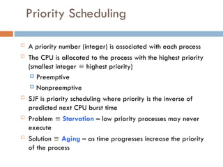 Priority Scheduling
 A priority number (integer) is associated with each process
 The CPU is allocated to the process with the highest priority
(smallest integer  highest priority)
 Preemptive
 Nonpreemptive
 SJF is priority scheduling where priority is the inverse of
predicted next CPU burst time
 Problem  Starvation – low priority processes may never
execute
 Solution  Aging – as time progresses increase the priority
of the process
 