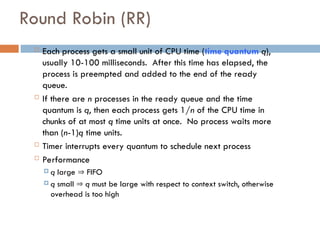 Round Robin (RR)
 Each process gets a small unit of CPU time (time quantum q),
usually 10-100 milliseconds. After this time has elapsed, the
process is preempted and added to the end of the ready
queue.
 If there are n processes in the ready queue and the time
quantum is q, then each process gets 1/n of the CPU time in
chunks of at most q time units at once. No process waits more
than (n-1)q time units.
 Timer interrupts every quantum to schedule next process
 Performance
 q large  FIFO
 q small  q must be large with respect to context switch, otherwise
overhead is too high
 