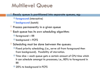 Multilevel Queue
 Ready queue is partitioned into separate queues, eg:
 foreground (interactive)
 background (batch)
 Process permanently in a given queue
 Each queue has its own scheduling algorithm:
 foreground – RR
 background – FCFS
 Scheduling must be done between the queues:
 Fixed priority scheduling; (i.e., serve all from foreground then
from background). Possibility of starvation.
 Time slice – each queue gets a certain amount of CPU time which
it can schedule amongst its processes; i.e., 80% to foreground in
RR
 20% to background in FCFS
 