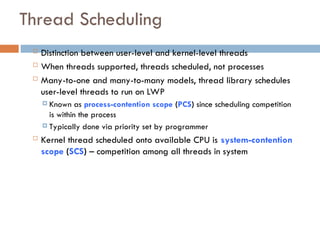Thread Scheduling
 Distinction between user-level and kernel-level threads
 When threads supported, threads scheduled, not processes
 Many-to-one and many-to-many models, thread library schedules
user-level threads to run on LWP
 Known as process-contention scope (PCS) since scheduling competition
is within the process
 Typically done via priority set by programmer
 Kernel thread scheduled onto available CPU is system-contention
scope (SCS) – competition among all threads in system
 