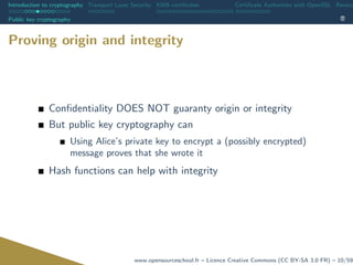 Introduction to cryptography Transport Layer Security X509 certiﬁcates Certiﬁcate Authorities with OpenSSL Revoca
Public key cryptography
Proving origin and integrity
Conﬁdentiality DOES NOT guaranty origin or integrity
But public key cryptography can
Using Alice’s private key to encrypt a (possibly encrypted)
message proves that she wrote it
Hash functions can help with integrity
www.opensourceschool.fr – Licence Creative Commons (CC BY-SA 3.0 FR) – 10/59
 