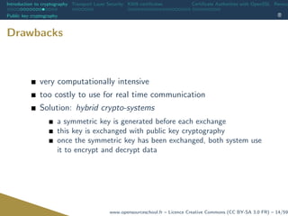 Introduction to cryptography Transport Layer Security X509 certiﬁcates Certiﬁcate Authorities with OpenSSL Revoca
Public key cryptography
Drawbacks
very computationally intensive
too costly to use for real time communication
Solution: hybrid crypto-systems
a symmetric key is generated before each exchange
this key is exchanged with public key cryptography
once the symmetric key has been exchanged, both system use
it to encrypt and decrypt data
www.opensourceschool.fr – Licence Creative Commons (CC BY-SA 3.0 FR) – 14/59
 